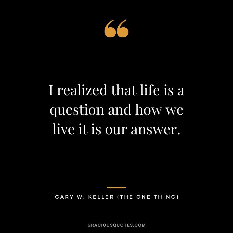I realized that life is a question and how we live it is our answer. - Gary Keller