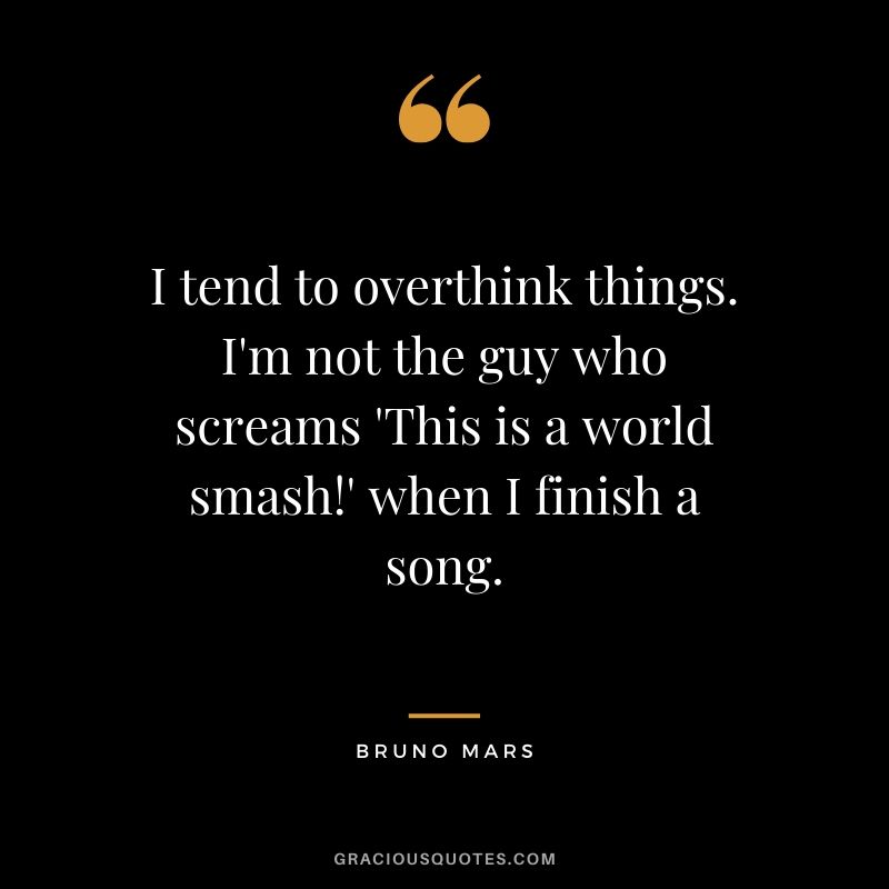 I tend to overthink things. I'm not the guy who screams 'This is a world smash!' when I finish a song. - Bruno Mars