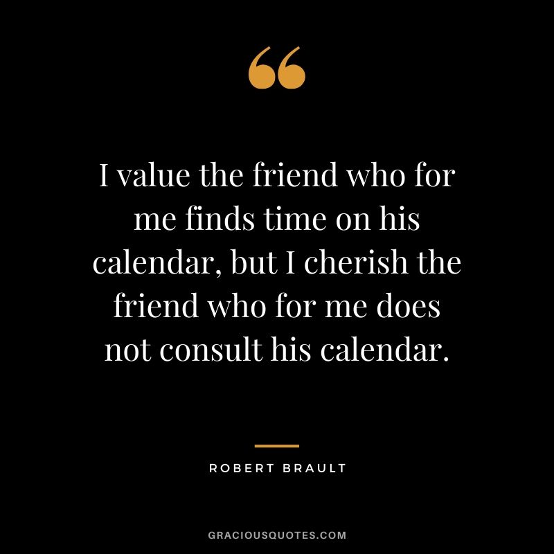 I value the friend who for me finds time on his calendar, but I cherish the friend who for me does not consult his calendar. - Robert Brault