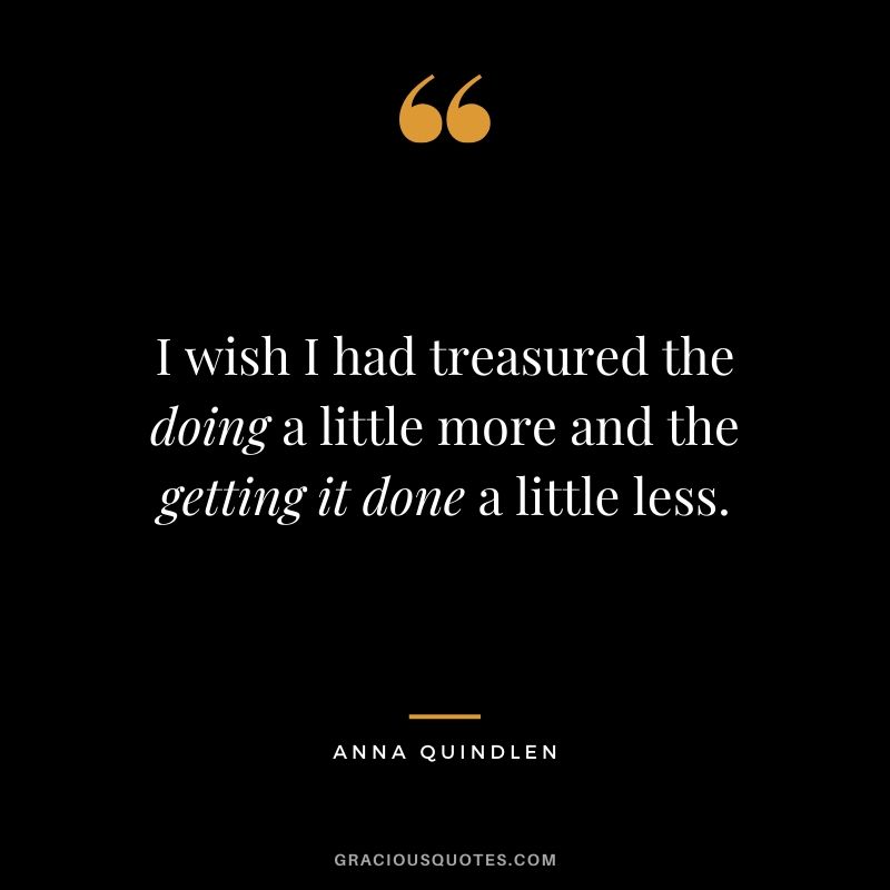 I wish I had treasured the doing a little more and the getting it done a little less. - Anna Quindlen