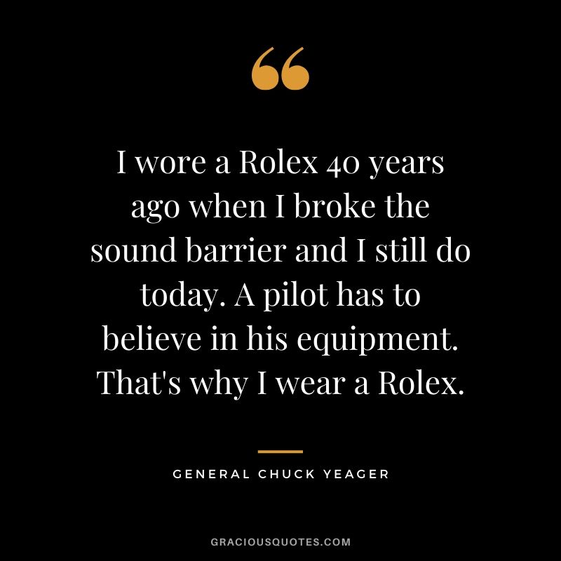 I wore a Rolex 40 years ago when I broke the sound barrier and I still do today. A pilot has to believe in his equipment. That's why I wear a Rolex. - General Chuck Yeager (1992)