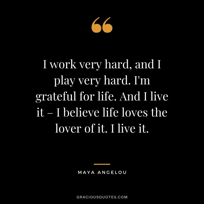 I work very hard, and I play very hard. I'm grateful for life. And I live it – I believe life loves the lover of it. I live it. - Maya Angelou