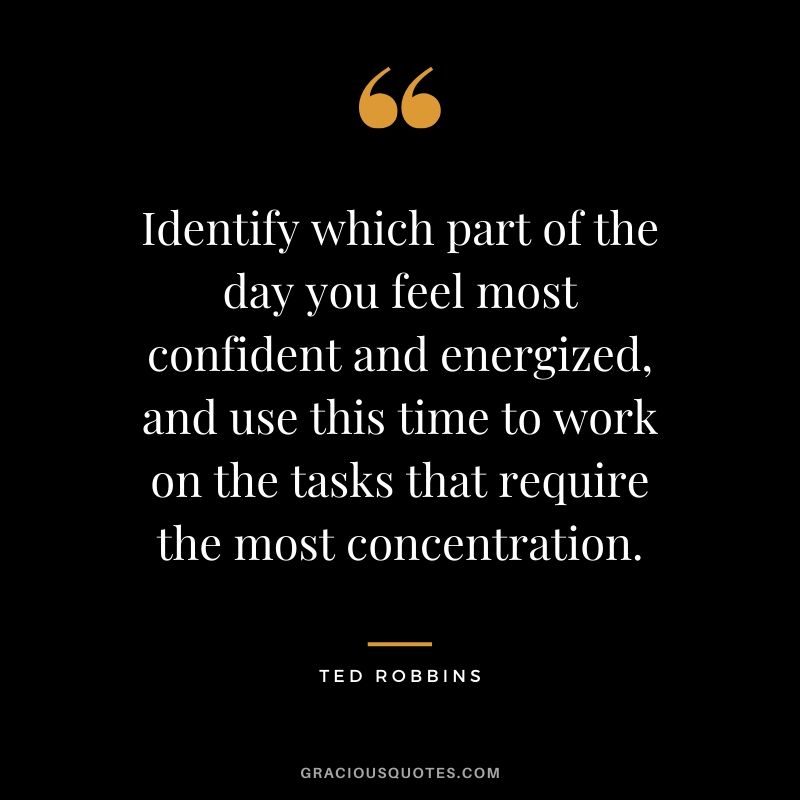 Identify which part of the day you feel most confident and energized, and use this time to work on the tasks that require the most concentration. - Ted Robbins