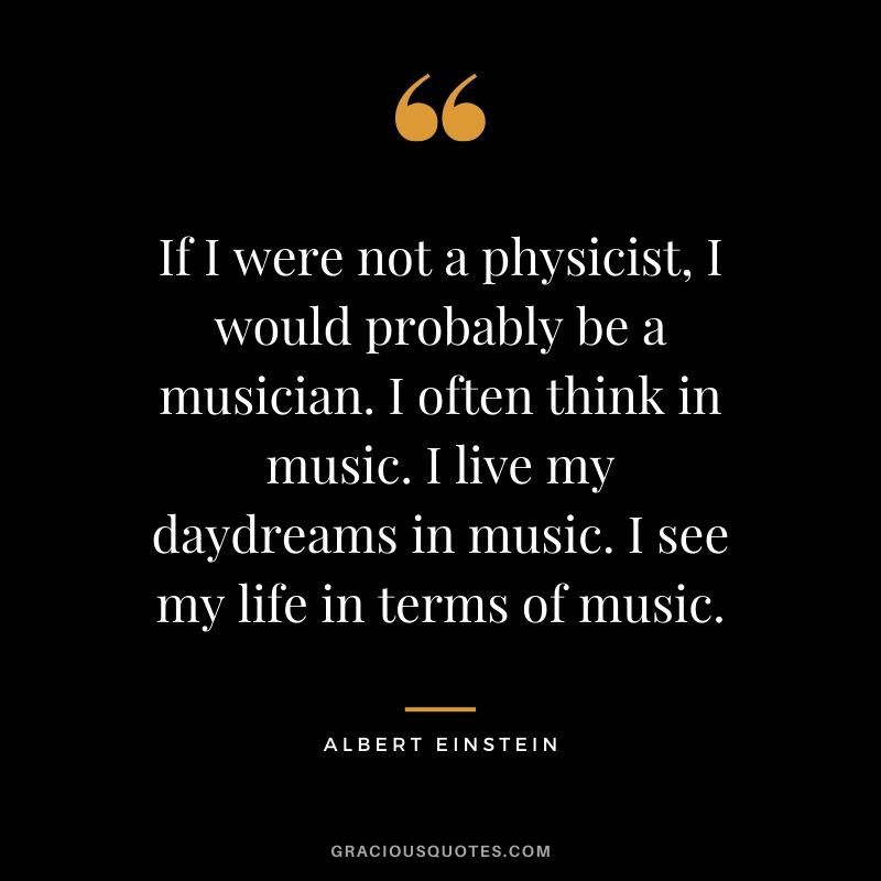 If I were not a physicist, I would probably be a musician. I often think in music. I live my daydreams in music. I see my life in terms of music. - Albert Einstein