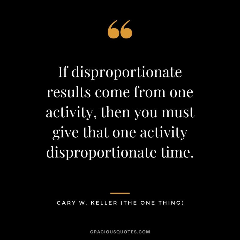 If disproportionate results come from one activity, then you must give that one activity disproportionate time. - Gary Keller