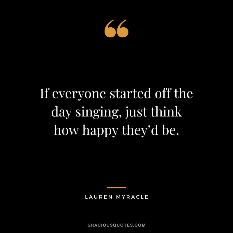 If everyone started off the day singing, just think how happy they’d be. - Lauren Myracle