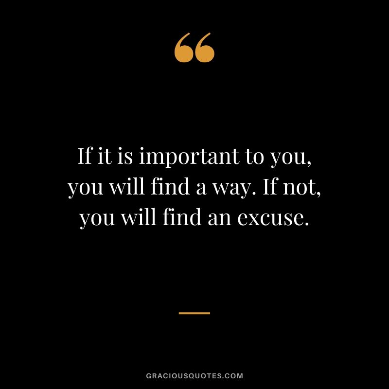 If it is important to you, you will find a way. If not, you will find an excuse.