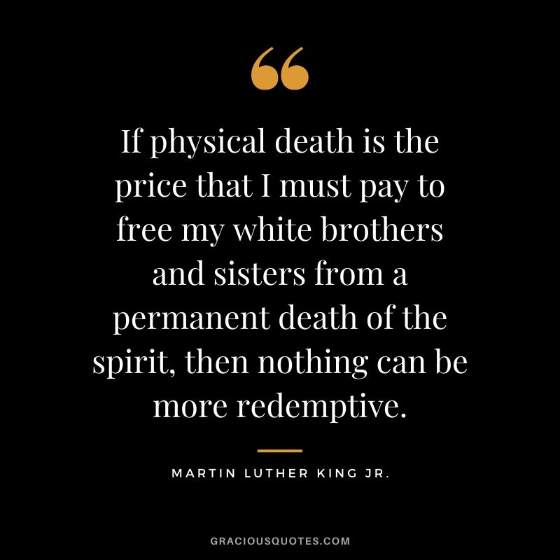 If physical death is the price that I must pay to free my white brothers and sisters from a permanent death of the spirit, then nothing can be more redemptive. - #martinlutherkingjr #mlk #quotes