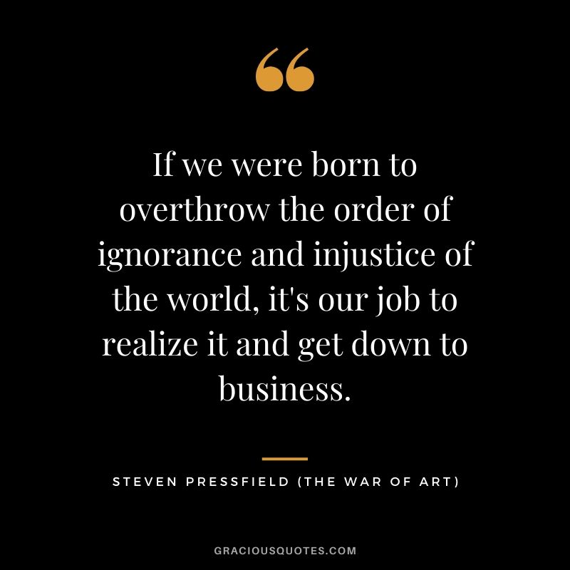 If we were born to overthrow the order of ignorance and injustice of the world, it's our job to realize it and get down to business.
