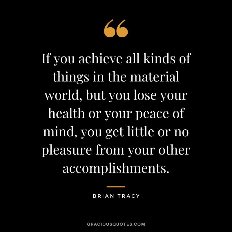 If you achieve all kinds of things in the material world, but you lose your health or your peace of mind, you get little or no pleasure from your other accomplishments. - Brian Tracy