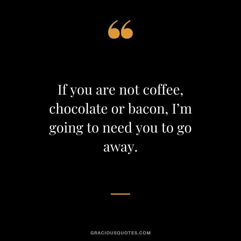 If you are not coffee, chocolate or bacon, I’m going to need you to go away.