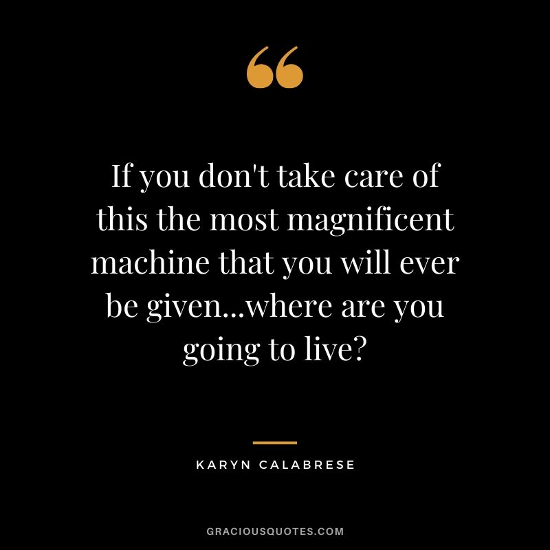 If you don't take care of this the most magnificent machine that you will ever be given...where are you going to live? - Karyn Calabrese