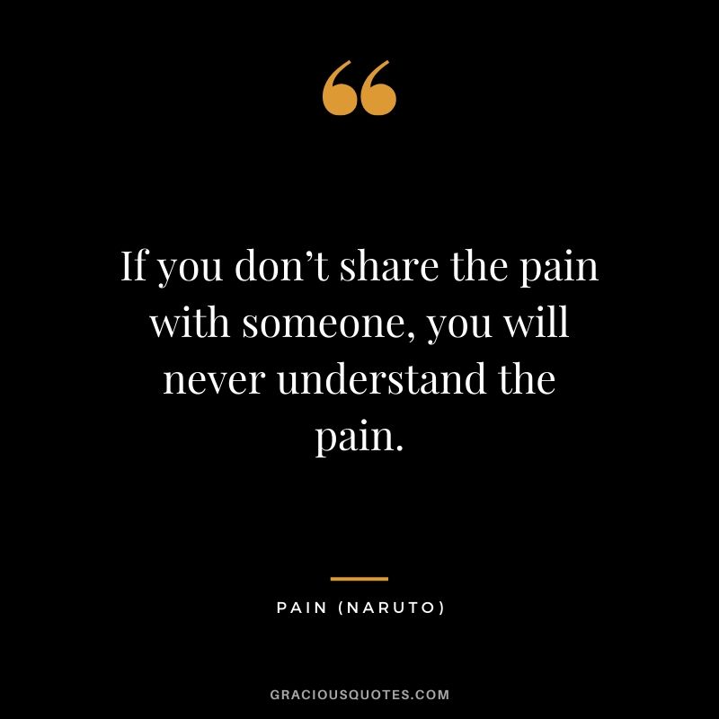 If you don’t share the pain with someone, you will never understand the pain. - Pain (Naruto)