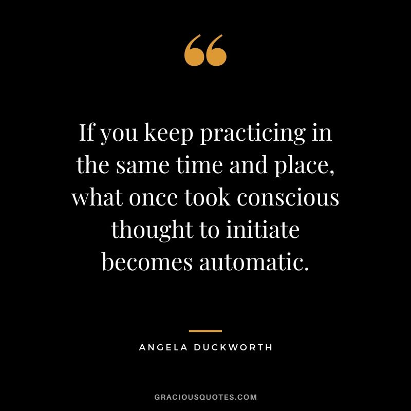 If you keep practicing in the same time and place, what once took conscious thought to initiate becomes automatic. - Angela Lee Duckworth #angeladuckworth #grit #passion #perseverance #quotes
