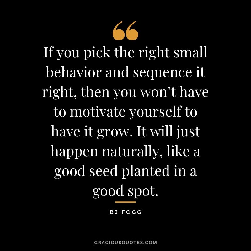 If you pick the right small behavior and sequence it right, then you won’t have to motivate yourself to have it grow. It will just happen naturally, like a good seed planted in a good spot. - BJ Fogg