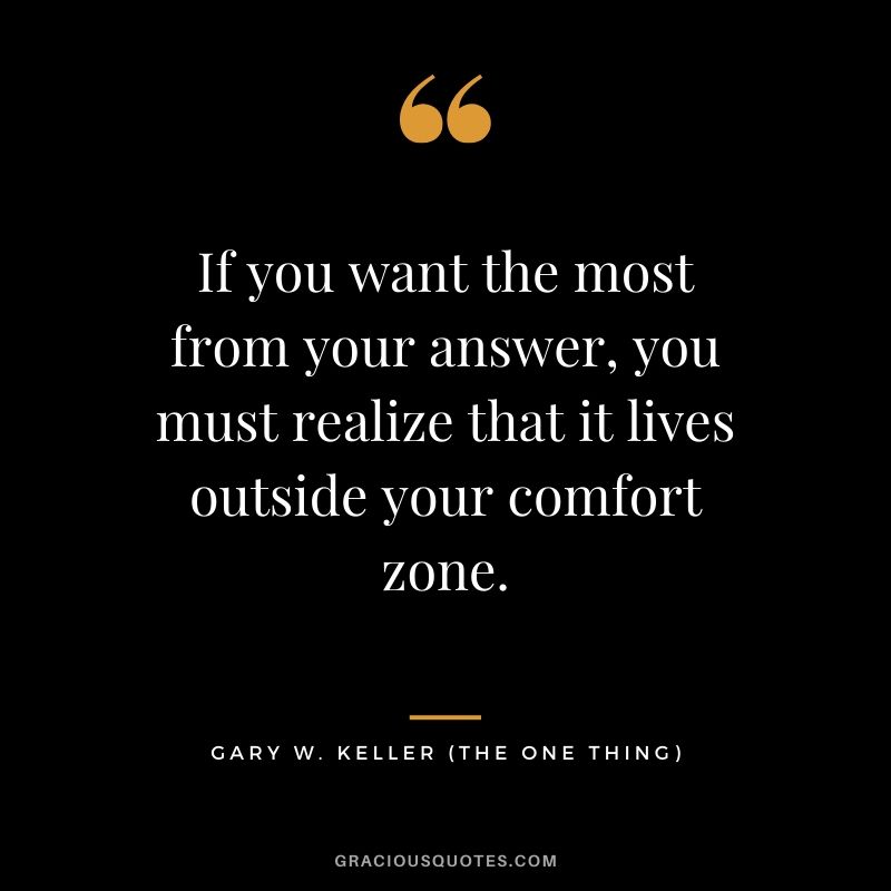 If you want the most from your answer, you must realize that it lives outside your comfort zone. - Gary Keller