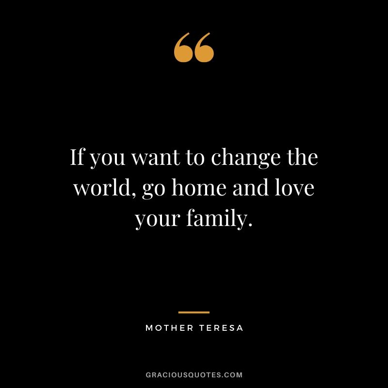 If you want to change the world, go home and love your family. - Mother Teresa