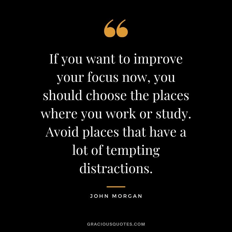 If you want to improve your focus now, you should choose the places where you work or study. Avoid places that have a lot of tempting distractions. - John Morgan
