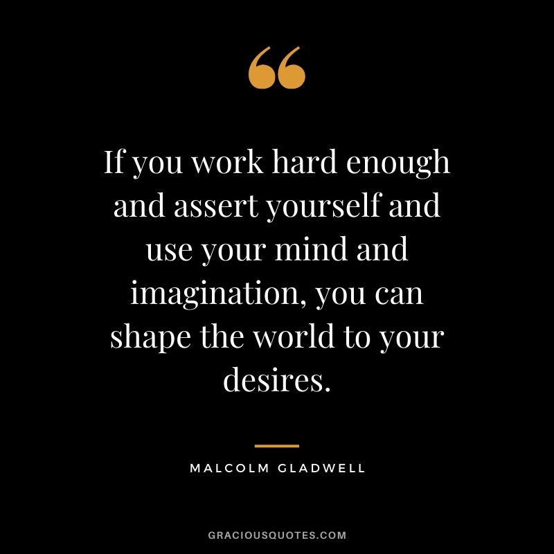 If you work hard enough and assert yourself and use your mind and imagination, you can shape the world to your desires. - Malcolm Gladwell