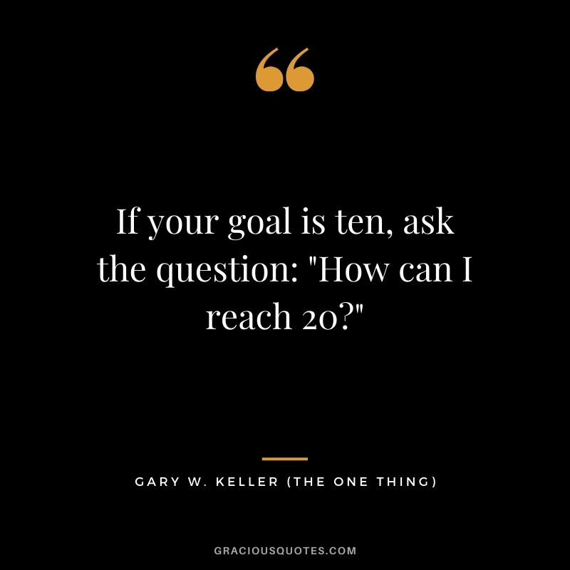 If your goal is ten, ask the question: "How can I reach 20?" - Gary Keller