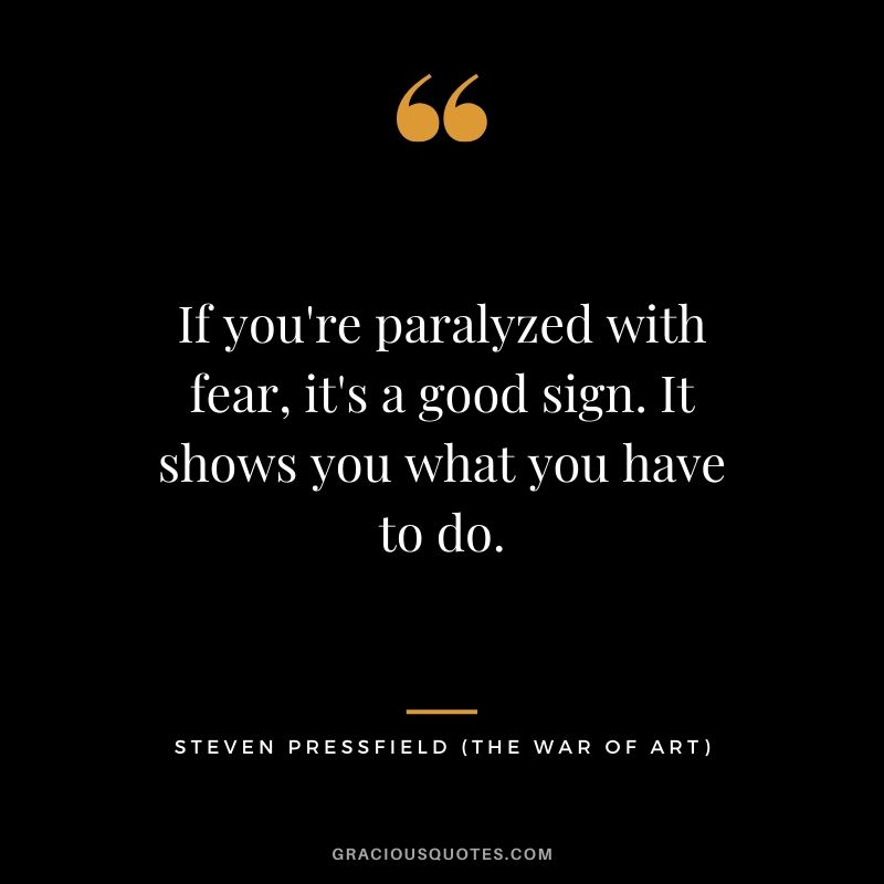 If you're paralyzed with fear, it's a good sign. It shows you what you have to do.