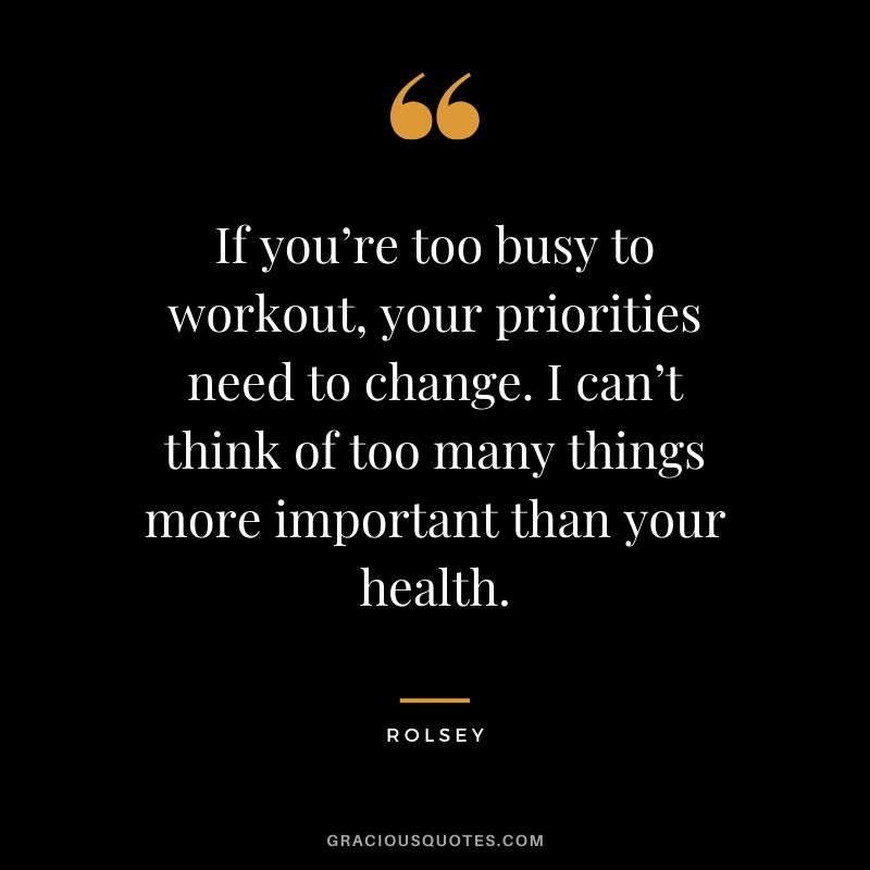 If you’re too busy to workout, your priorities need to change. I can’t think of too many things more important than your health. - Rolsey