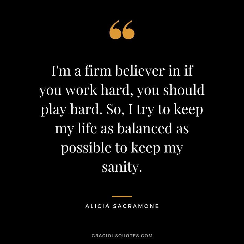 I'm a firm believer in if you work hard, you should play hard. So, I try to keep my life as balanced as possible to keep my sanity. - Alicia Sacramone