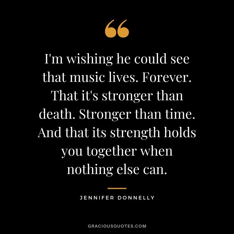 I'm wishing he could see that music lives. Forever. That it's stronger than death. Stronger than time. And that its strength holds you together when nothing else can. - Jennifer Donnelly