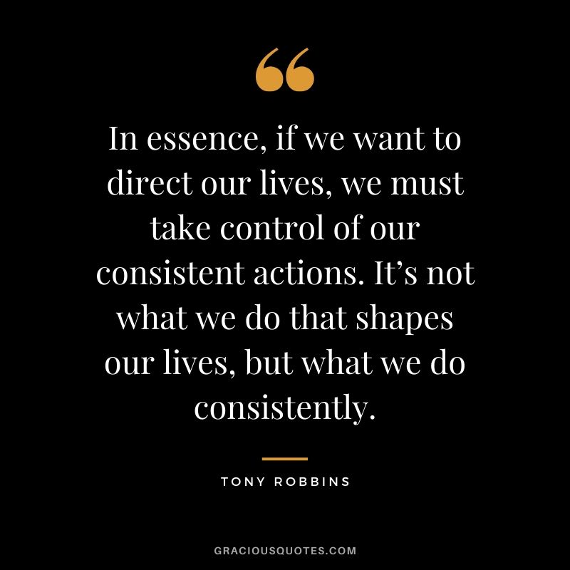 In essence, if we want to direct our lives, we must take control of our consistent actions. It’s not what we do that shapes our lives, but what we do consistently. - Tony Robbins