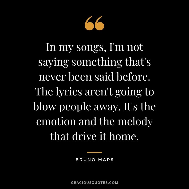 In my songs, I'm not saying something that's never been said before. The lyrics aren't going to blow people away. It's the emotion and the melody that drive it home. - Bruno Mars