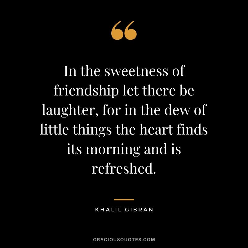 In the sweetness of friendship let there be laughter, for in the dew of little things the heart finds its morning and is refreshed. - Khalil Gibran