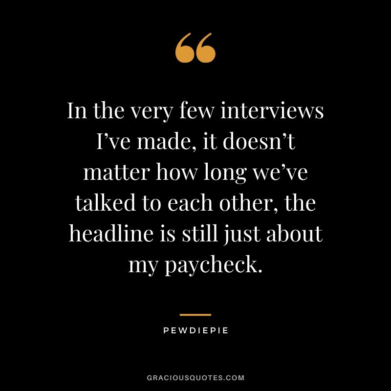 In the very few interviews I’ve made, it doesn’t matter how long we’ve talked to each other, the headline is still just about my paycheck. - PewDiePie #pewdiepie #youtuber #quotes