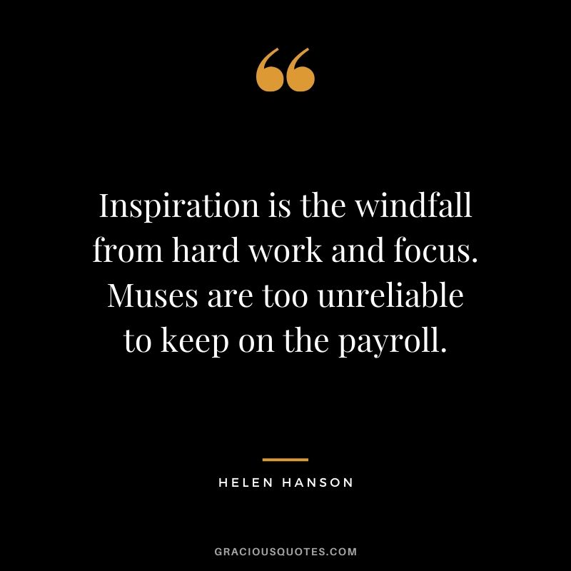 Inspiration is the windfall from hard work and focus. Muses are too unreliable to keep on the payroll. - Helen Hanson