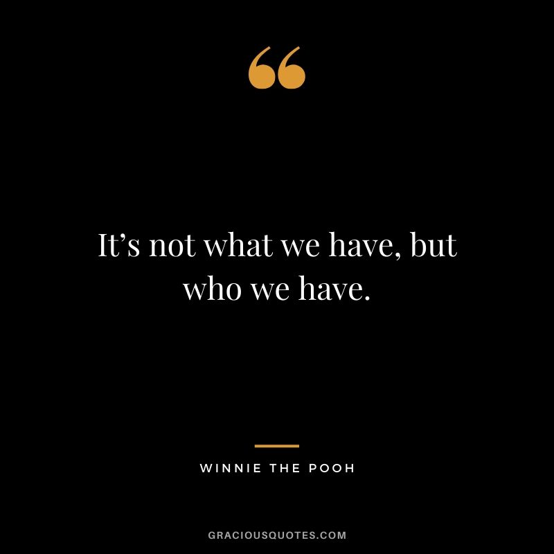 It’s not what we have, but who we have. - Winnie the Pooh