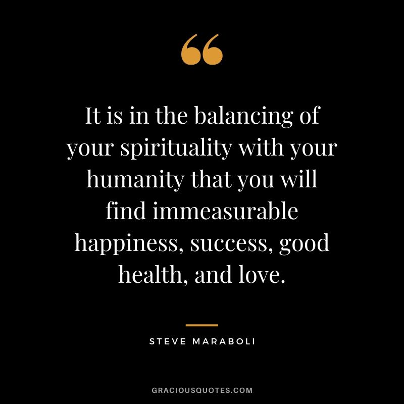 It is in the balancing of your spirituality with your humanity that you will find immeasurable happiness, success, good health, and love. - Steve Maraboli