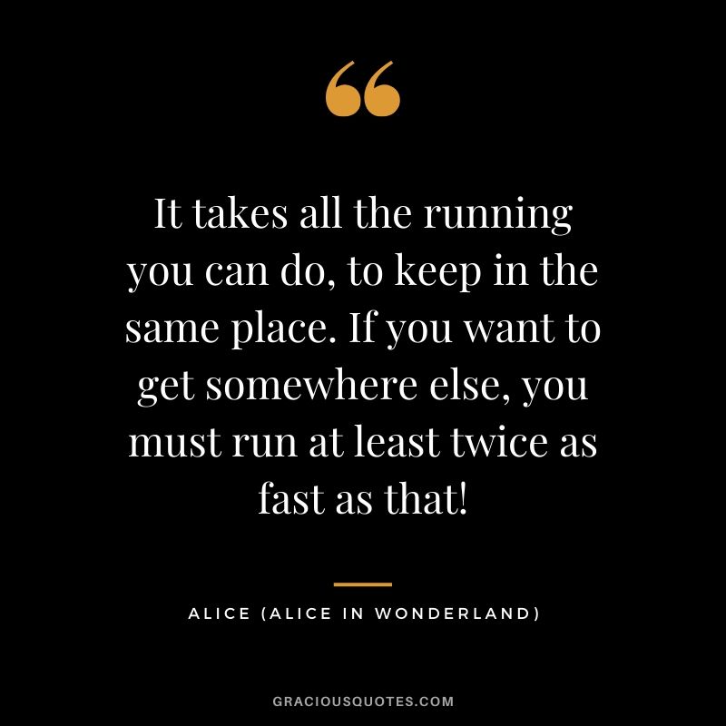 It takes all the running you can do, to keep in the same place. If you want to get somewhere else, you must run at least twice as fast as that! - Alice (Alice in Wonderland)