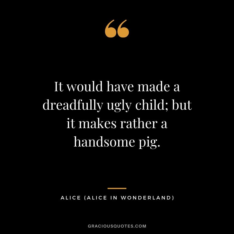 It would have made a dreadfully ugly child; but it makes rather a handsome pig. - Alice (Alice in Wonderland)