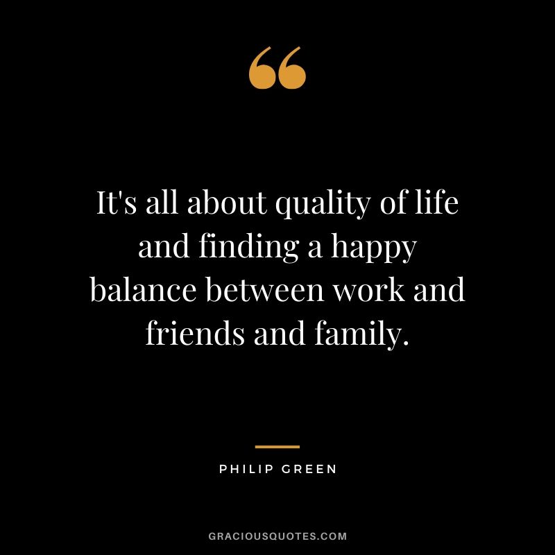 It's all about quality of life and finding a happy balance between work and friends and family. - Philip Green