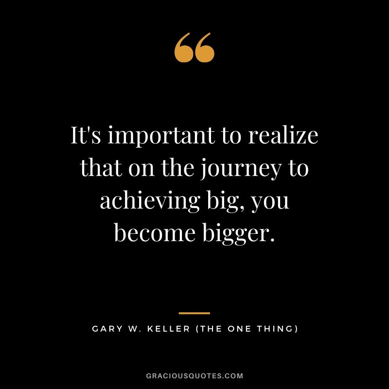 It's important to realize that on the journey to achieving big, you become bigger. - Gary Keller
