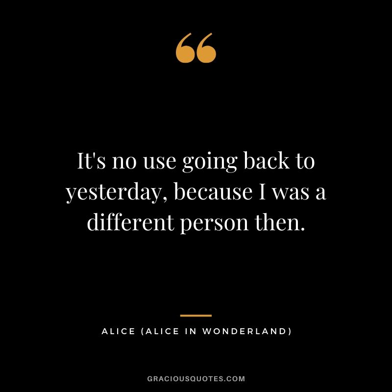 It's no use going back to yesterday, because I was a different person then. - Alice (Alice in Wonderland)