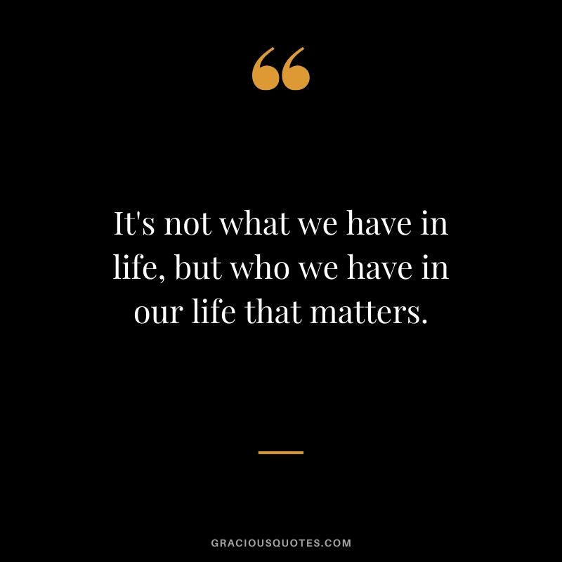 It's not what we have in life, but who we have in our life that matters.