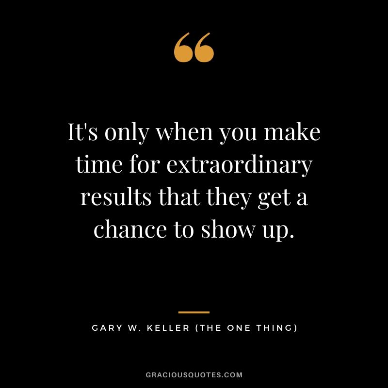 It's only when you make time for extraordinary results that they get a chance to show up. - Gary Keller