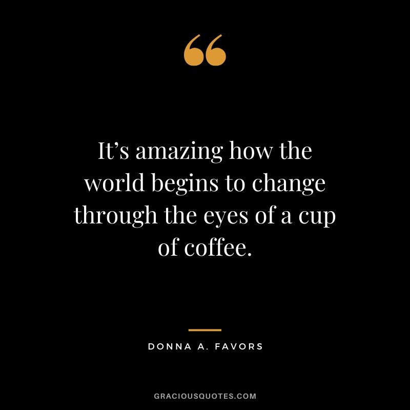 It’s amazing how the world begins to change through the eyes of a cup of coffee. - Donna A. Favors
