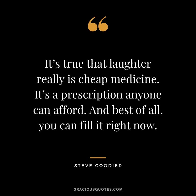 It’s true that laughter really is cheap medicine. It’s a prescription anyone can afford. And best of all, you can fill it right now. - Steve Goodier