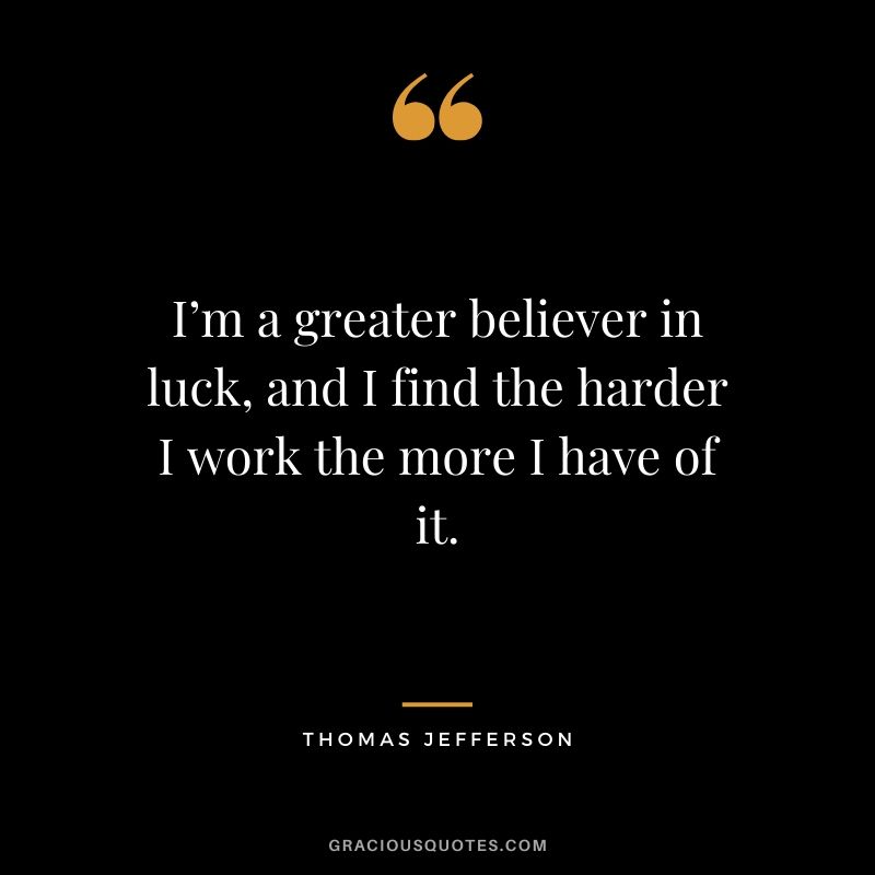 I’m a greater believer in luck, and I find the harder I work the more I have of it. - Thomas Jefferson