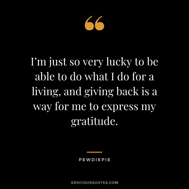 I’m just so very lucky to be able to do what I do for a living, and giving back is a way for me to express my gratitude. - PewDiePie #pewdiepie #youtuber #quotes