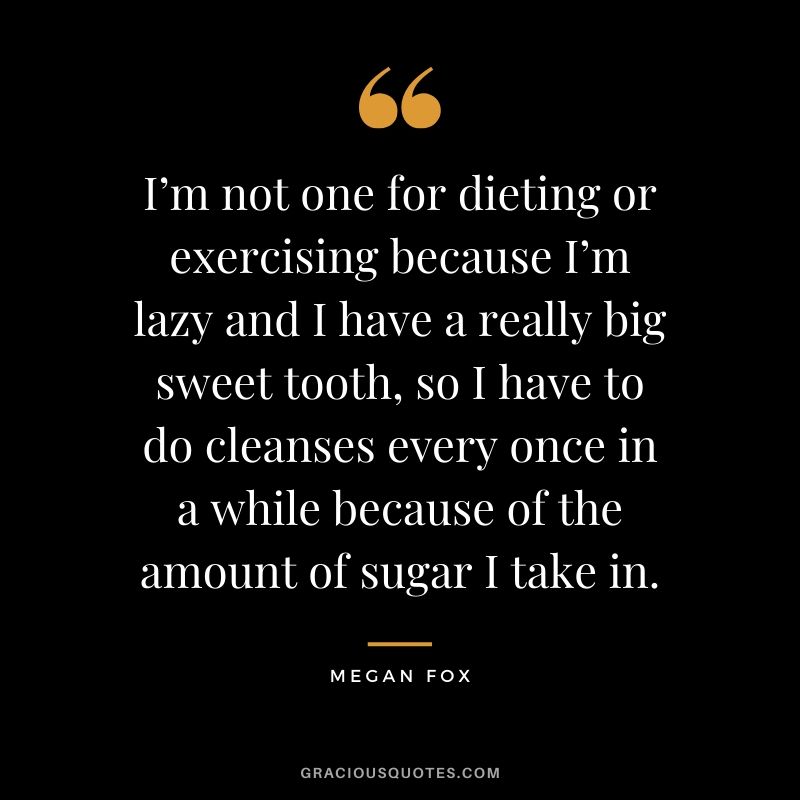 I’m not one for dieting or exercising because I’m lazy and I have a really big sweet tooth, so I have to do cleanses every once in a while because of the amount of sugar I take in. - Megan Fox