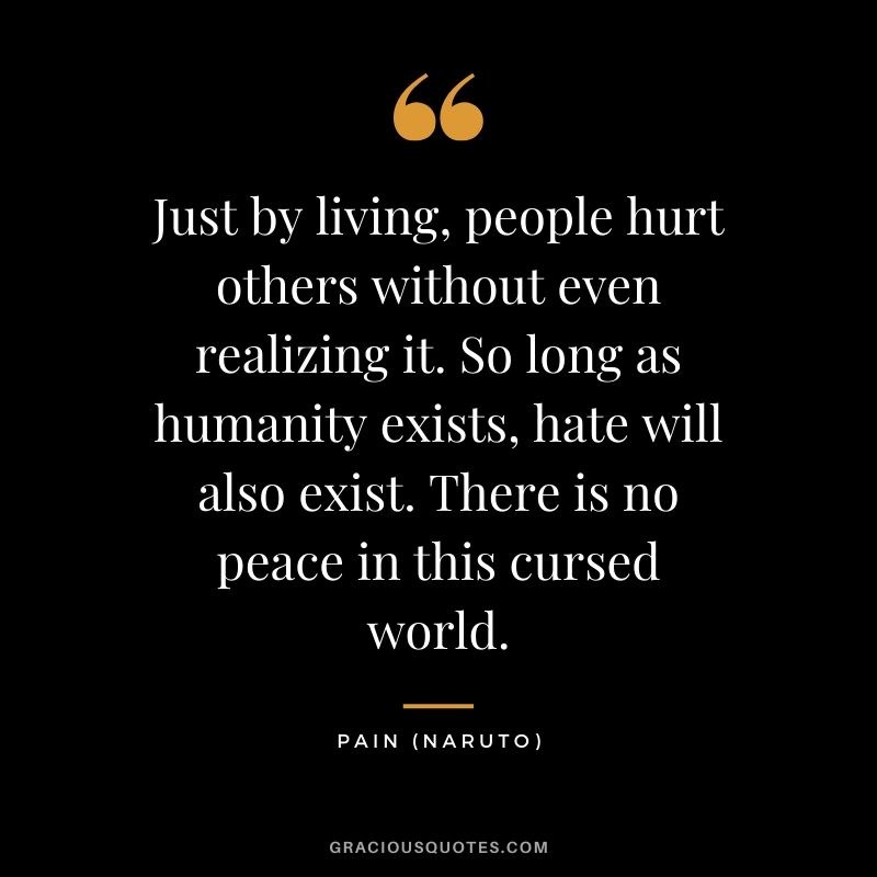 Just by living, people hurt others without even realizing it. So long as humanity exists, hate will also exist. There is no peace in this cursed world. - Pain (Naruto)