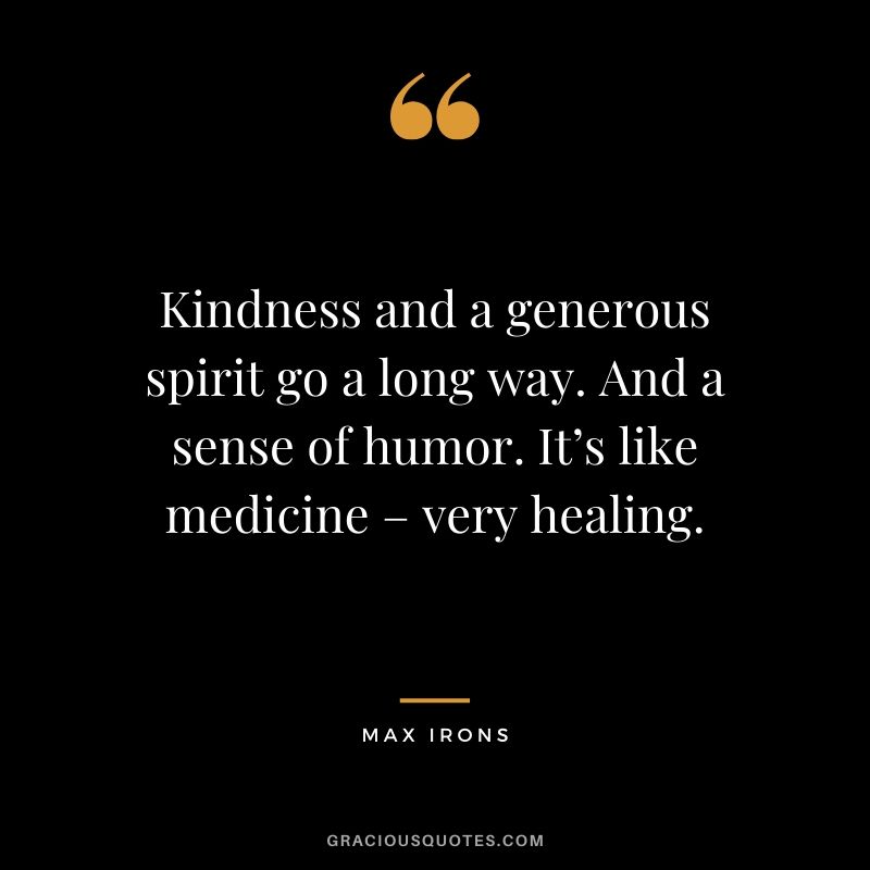 Kindness and a generous spirit go a long way. And a sense of humor. It’s like medicine – very healing. - Max Irons