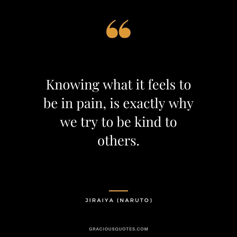 Knowing what it feels to be in pain, is exactly why we try to be kind to others. - Jiraiya (Naruto)